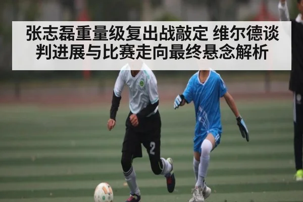张志磊重量级复出战敲定 维尔德谈判进展与比赛走向最终悬念解析 | kaiyun